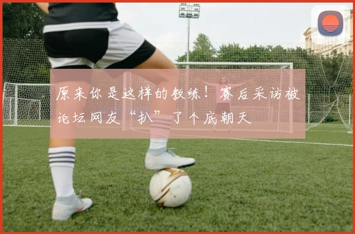 原来你是这样的教练！赛后采访被论坛网友“扒”了个底朝天