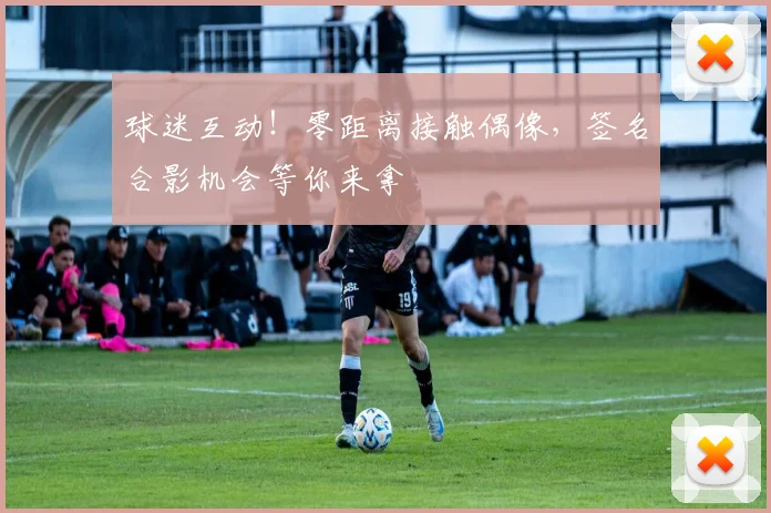 球迷互动！零距离接触偶像，签名合影机会等你来拿