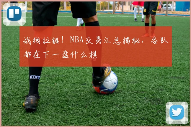 战线拉锯！NBA交易汇总揭秘，各队都在下一盘什么棋
