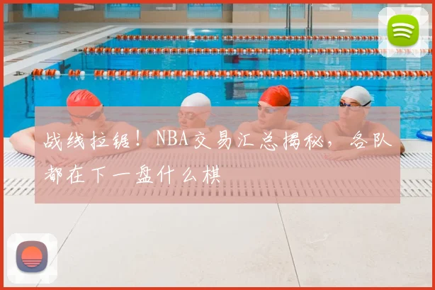 战线拉锯！NBA交易汇总揭秘，各队都在下一盘什么棋