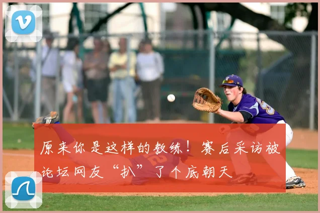 原来你是这样的教练！赛后采访被论坛网友“扒”了个底朝天