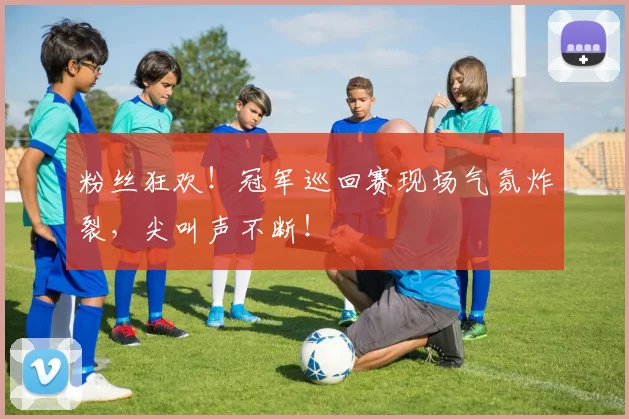 粉丝狂欢！冠军巡回赛现场气氛炸裂，尖叫声不断！