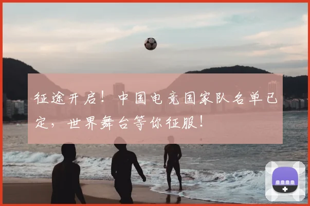 征途开启！中国电竞国家队名单已定，世界舞台等你征服！