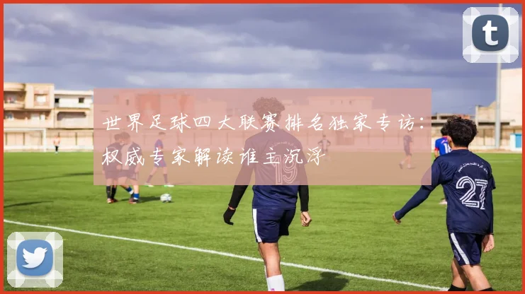 世界足球四大联赛排名独家专访：权威专家解读谁主沉浮