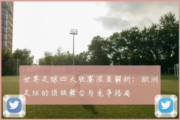 世界足球四大联赛深度解析:欧洲足坛的顶级舞台与竞争格局