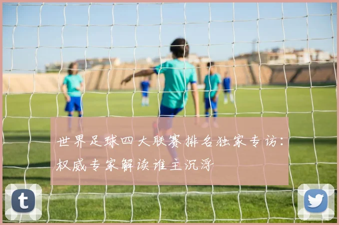 世界足球四大联赛排名独家专访：权威专家解读谁主沉浮