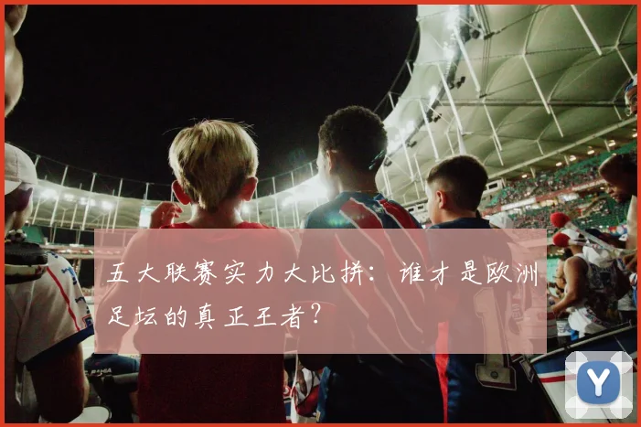五大联赛实力大比拼：谁才是欧洲足坛的真正王者？