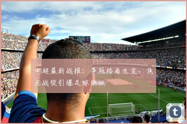 中超最新战报：争冠格局生变，焦点战役引爆足球热议