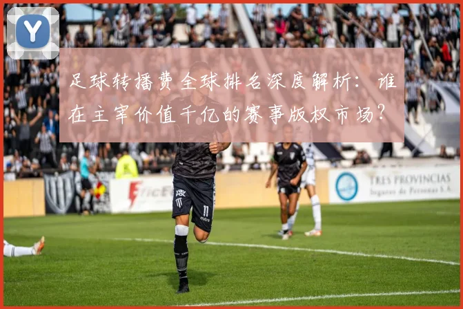 足球转播费全球排名深度解析：谁在主宰价值千亿的赛事版权市场？