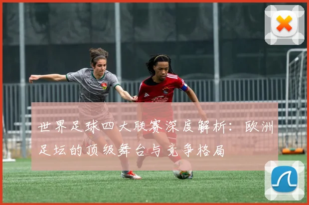 世界足球四大联赛深度解析:欧洲足坛的顶级舞台与竞争格局