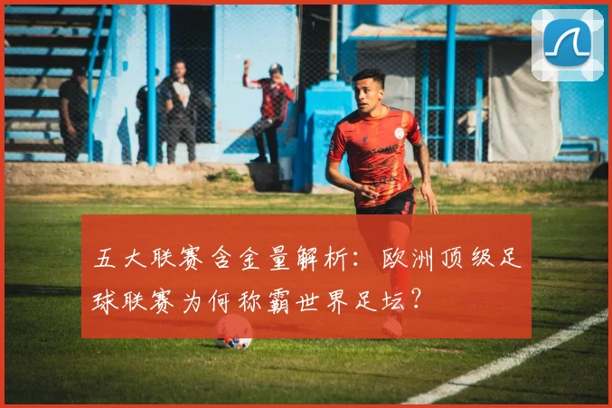 五大联赛含金量解析:欧洲顶级足球联赛为何称霸世界足坛?