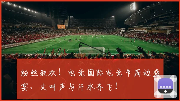 粉丝狂欢！电竞国际电竞节周边盛宴，尖叫声与汗水齐飞！